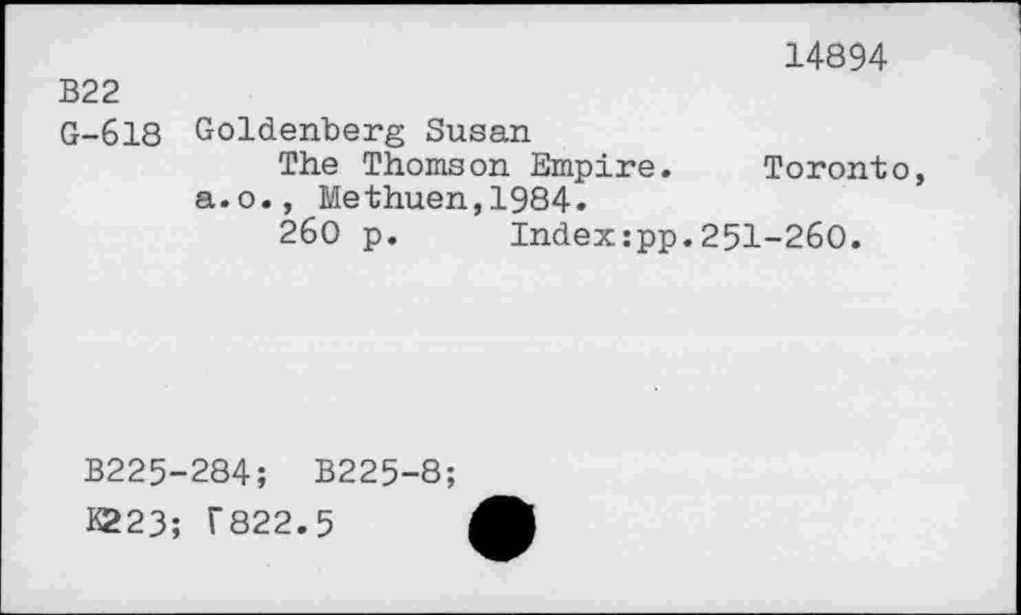 ﻿B22
G-618
14894
Goldenberg Susan
The Thomson Empire. Toronto a.o., Methuen,1984.
260 p. Index:pp.251-260.
B225 K223;
284; B225-8;
T822.5